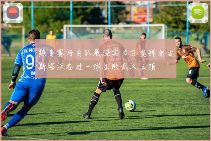 热身赛河南队展现实力艾克拜尔古斯塔沃各进一球击败武汉三镇