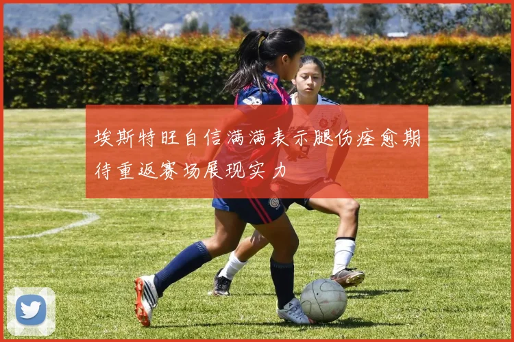 埃斯特旺自信满满表示腿伤痊愈期待重返赛场展现实力