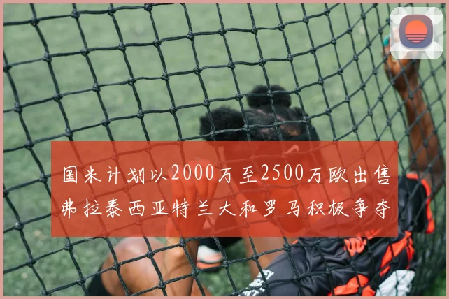 国米计划以2000万至2500万欧出售弗拉泰西亚特兰大和罗马积极争夺