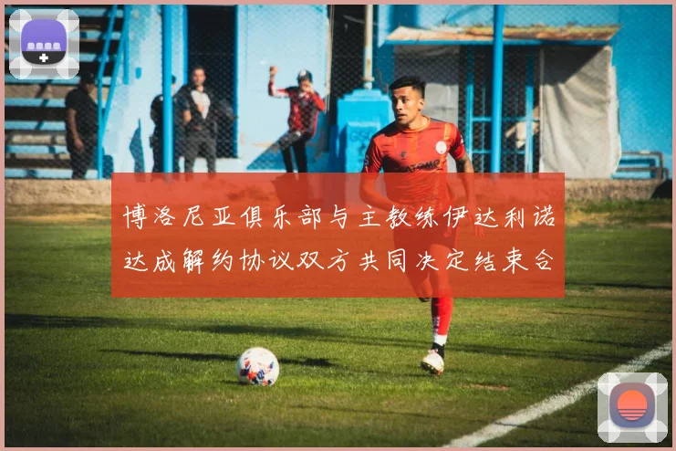 博洛尼亚俱乐部与主教练伊达利诺达成解约协议双方共同决定结束合作关系