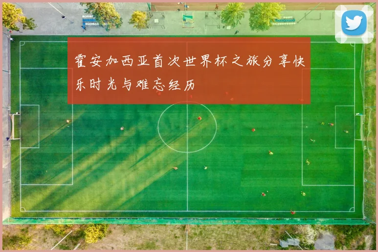 霍安加西亚首次世界杯之旅分享快乐时光与难忘经历