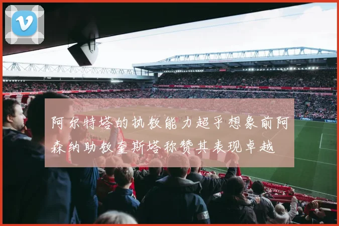 阿尔特塔的执教能力超乎想象前阿森纳助教奎斯塔称赞其表现卓越