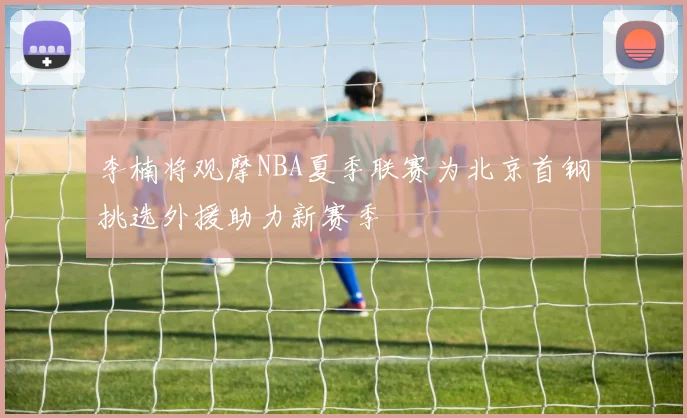 李楠将观摩NBA夏季联赛为北京首钢挑选外援助力新赛季