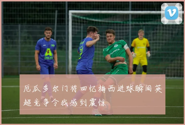 厄瓜多尔门将回忆梅西进球瞬间英超竞争令我感到震惊
