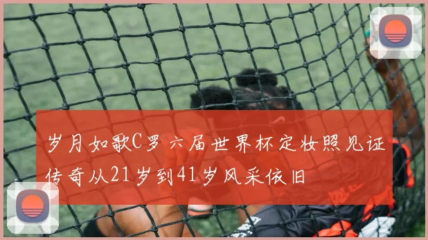 岁月如歌C罗六届世界杯定妆照见证传奇从21岁到41岁风采依旧