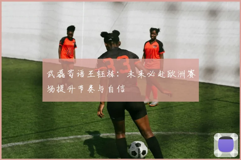 武磊寄语王钰栋：未来必赴欧洲赛场提升节奏与自信