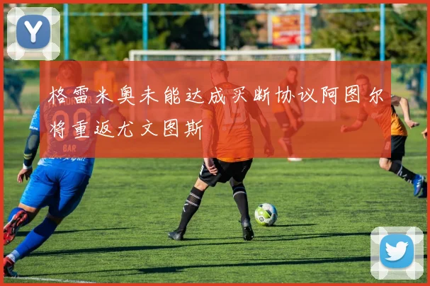格雷米奥未能达成买断协议阿图尔将重返尤文图斯