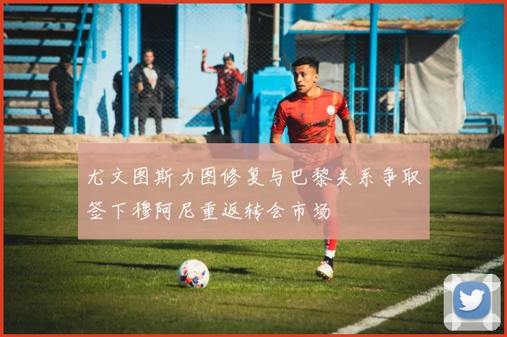 尤文图斯力图修复与巴黎关系争取签下穆阿尼重返转会市场