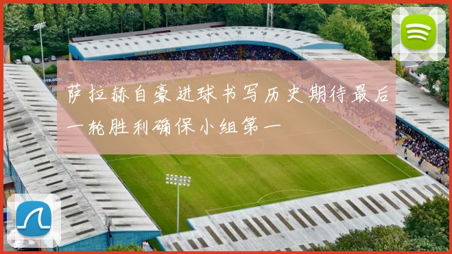 萨拉赫自豪进球书写历史期待最后一轮胜利确保小组第一